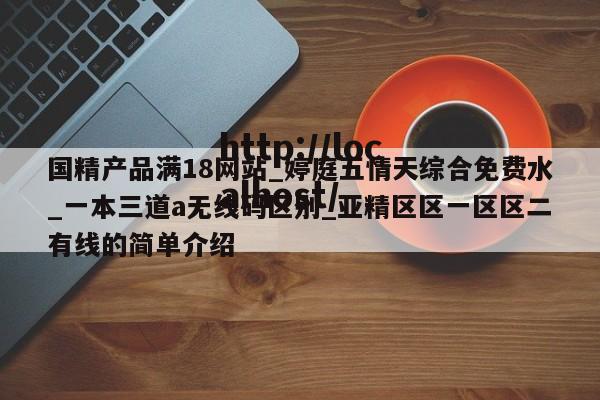 国精产品满18网站_婷庭五情天综合免费水_一本三道a无线码区别_亚精区区一区区二有线的简单介绍